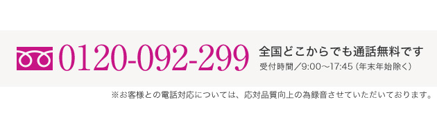 0120-092-299 全国どこからでも通話無料です 受付時間／9:00〜17:45（年末年始除く） ※お客様との電話対応については、応対品質向上の為録音させていただいております。