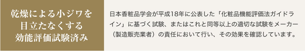 乾燥による小ジワを目立たなくする効能評価試験済み 日本香粧品学会が平成18年に公表した「化粧品機能評価法ガイドライン」に基づく試験、またはこれと同等以上の適切な試験をメーカー（製造販売業者）の責任において行い、その効果を確認しています。