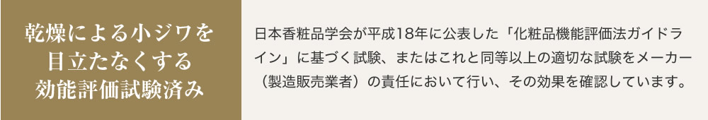 乾燥による小ジワを目立たなくする効能評価試験済み 日本香粧品学会が平成18年に公表した「化粧品機能評価法ガイドライン」に基づく試験、またはこれと同等以上の適切な試験をメーカー（製造販売業者）の責任において行い、その効果を確認しています。