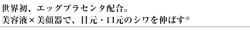 世界初、エッグプラセンタ配合。美容液×美顔器で、目元・口元のシワを伸ばす※