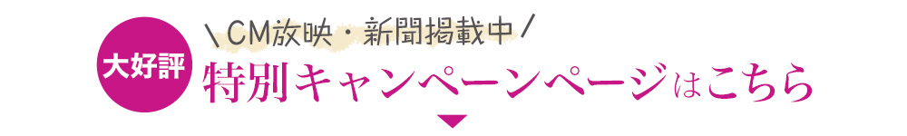 CM放映・新聞掲載中 特別キャンペーンページはこちら