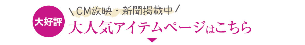 CM放映・新聞掲載中 大人気アイテムページはこちら