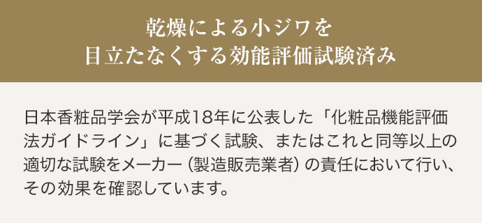 乾燥による小ジワを目立たなくする効能評価試験済み 日本香粧品学会が平成18年に公表した「化粧品機能評価法ガイドライン」に基づく試験、またはこれと同等以上の適切な試験をメーカー（製造販売業者）の責任において行い、その効果を確認しています。