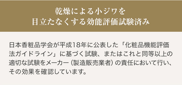 乾燥による小ジワを目立たなくする効能評価試験済み 日本香粧品学会が平成18年に公表した「化粧品機能評価法ガイドライン」に基づく試験、またはこれと同等以上の適切な試験をメーカー（製造販売業者）の責任において行い、その効果を確認しています。