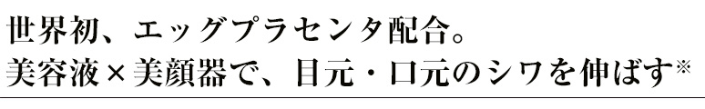 世界初、エッグプラセンタ配合。美容液×美顔器で、目元・口元のシワを伸ばす※